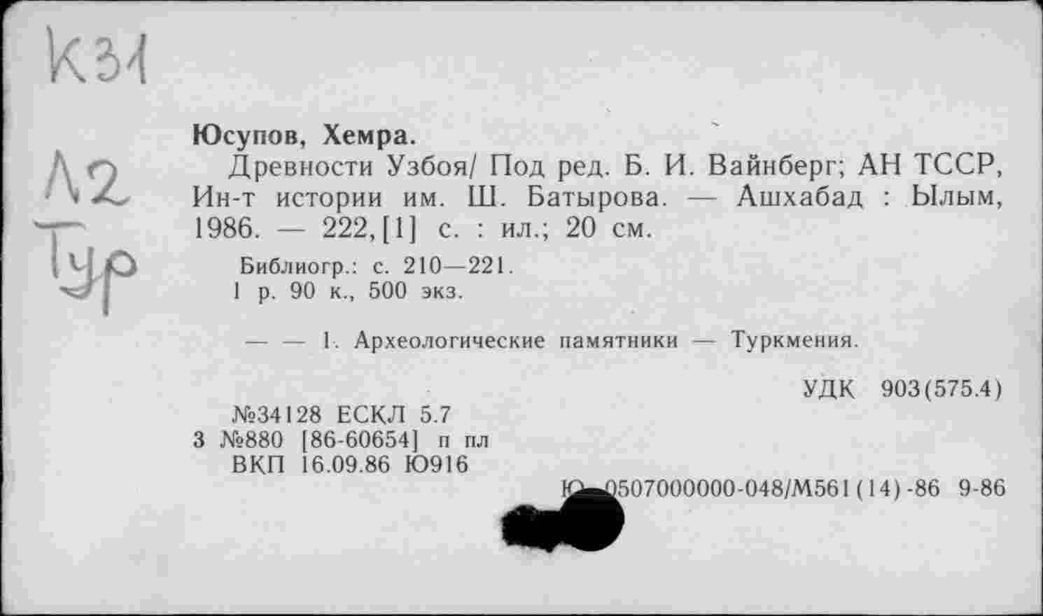 ﻿км
ЛД lÿf»
Юсупов, Хемра.
Древности Узбоя/ Под ред. Б. И. Вайнберг; АН ТССР, Ин-т истории им. Ш. Батырова. — Ашхабад : Ылым, 1986. — 222, [1] с. : ил.; 20 см.
Библиогр.: с. 210—221.
1 р. 90 к., 500 экз.
— — 1. Археологические памятники — Туркмения.
УДК 903(575.4)
№34128 ЕСКЛ 5.7 3 №880 [86-60654] п пл
ВКП 16.09.86 Ю916
1^)507000000-048/М561(14)-86 9-86